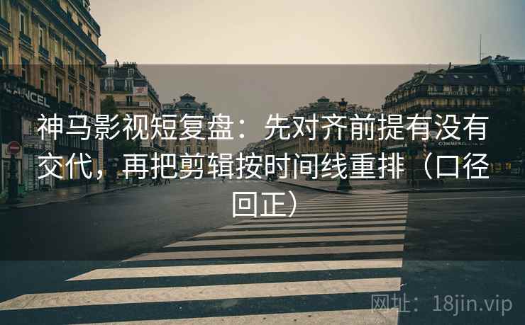 神马影视短复盘：先对齐前提有没有交代，再把剪辑按时间线重排（口径回正）