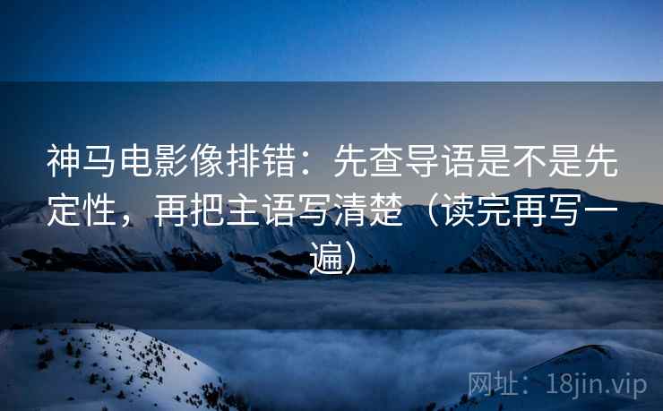 神马电影像排错：先查导语是不是先定性，再把主语写清楚（读完再写一遍）
