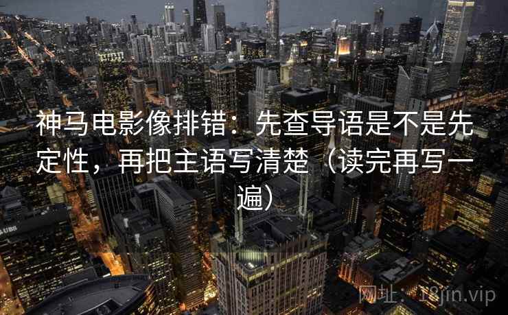 神马电影像排错：先查导语是不是先定性，再把主语写清楚（读完再写一遍）